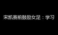 宋凯赛前鼓励女足：学习武汉女足拼搏精神 克服天气困难加油向前