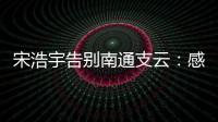宋浩宇告别南通支云：感谢所有帮助过我的人，未来一定会更好