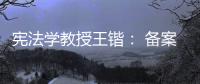 宪法学教授王锴	： 备案审查不再是“鸭子凫水” 丨我这十年