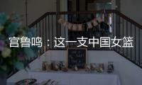 宫鲁鸣：这一支中国女篮没有新的“赵继伟”新的“姚明”倒是有了