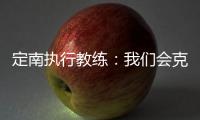 定南执行教练：我们会克服旅途及天气的困难�，力争打好比赛