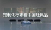 定制化标志着中国灶具品牌的创新和进步