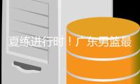 夏练进行时！广东男篮最新训练视频 重点加强一对一攻防