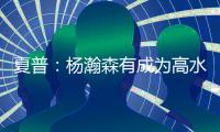 夏普
：杨瀚森有成为高水平球员的潜力 他的身高&球商都能帮助球队