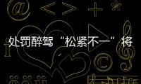 处罚醉驾“松紧不一”将成历史：轻者更轻，重者更重