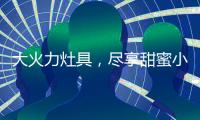 大火力灶具，尽享甜蜜小“食”光