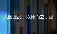 大国匠品，以德而立�，潘小东的初心与德立的匠心精神