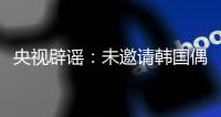 央视辟谣：未邀请韩国偶像团体演出