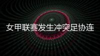女甲联赛发生冲突足协连开7张罚单！处罚双方球队球员官员