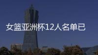 女篮亚洲杯12人名单已明朗！2米26张子宇领衔 潘臻琦或再次被裁掉