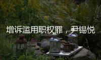 增诉滥用职权罪，尹锡悦遭韩国检方追加起诉