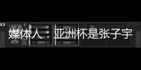 媒体人：亚洲杯是张子宇等新锐作为主力的首次比赛 承载颇多期待