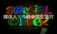 媒体人：今晚中国女篮对阵澳大利亚热身赛	，张子宇将继续缺阵