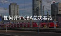 如何评价CBA总决赛裁判吹罚表现？中国篮协通报