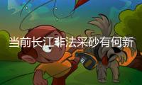 当前长江非法采砂有何新特点
？公安部：工具更隐蔽
、团伙组织化更严密