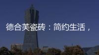 德合芙瓷砖：简约生活
，从宏美开始