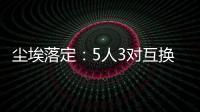 尘埃落定�	：5人3对互换
，李凯尔NBA危险了	，比尔离队倒计时！