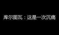 库尔图瓦
：这是一次沉痛的教训�，我们为自己的表现向球迷道歉