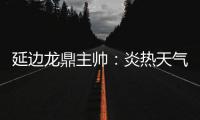 延边龙鼎主帅：炎热天气里双方都是拼尽全力	，两队都辛苦了