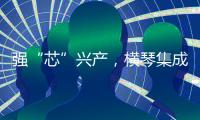 强“芯”兴产，横琴集成电路扶持政策优化升级