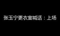 张玉宁更衣室喊话：上场了就去为身边每个队友负责，大胆展示自己