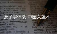 张子宇休战 中国女篮不敌澳大利亚