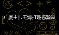 广厦主帅王博打趣杨瀚森：我让他在季后赛得到了充足的锻炼