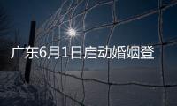 广东6月1日启动婚姻登记“跨省通办”试点工作