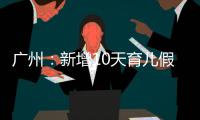 广州：新增10天育儿假
	，两孩家庭首次买房公积金贷款额可适当提高