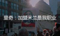 里奇	：加盟米兰是我职业生涯中最好的时刻
，我会回报这份信任