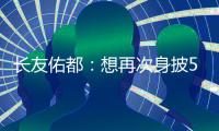 长友佑都：想再次身披5号在东亚杯闪耀 即使坐在替补席斗志也高涨