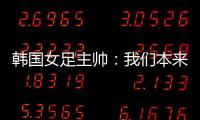 韩国女足主帅：我们本来可以拿三分
，打平有点失望