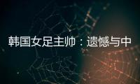 韩国女足主帅	：遗憾与中国队战平，我们本可全取三分
