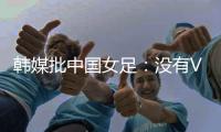 韩媒批中国女足：没有VAR的赛事中	，无法阻止中国的“少林足球”