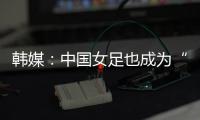 韩媒：中国女足也成为“少林足球”，企图用身体对抗弥补技术不足