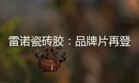 雷诺瓷砖胶：品牌片再登CCTV平台	，营销之路铿锵有力