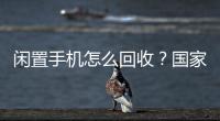 闲置手机怎么回收？国家队出招了�！