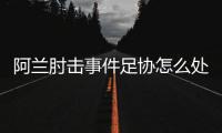 阿兰肘击事件足协怎么处罚
