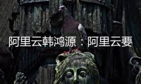 阿里云韩鸿源：阿里云要把中国企业习惯和依赖的基础能力在国内外广覆盖