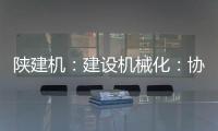 陕建机：建设机械化	：协同发力 项目建设跑出“加速度”