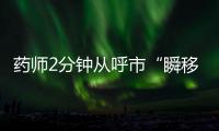 药师2分钟从呼市“瞬移”到包头
？国家医保局	：查