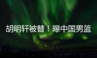 胡明轩被替	！曝中国男篮已完成两场热身 四号位告急廖三宁获重用