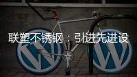 联塑不锈钢	�：引进先进设备，打造一体化配套生产