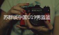 苏群谈中国U19男篮篮板球之差：身体素质的差距 控卫个小用了联防