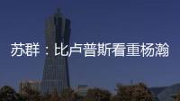 苏群：比卢普斯看重杨瀚森的全面发挥 让他想起了老萨博尼斯