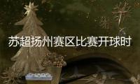 苏超扬州赛区比赛开球时间变更