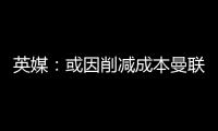 英媒	：或因削减成本曼联季前赛不再与对手互赠礼品，认为没必要