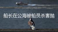 船长在公海被船员杀害抛尸�？深夜通报→
