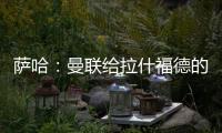 萨哈：曼联给拉什福德的担子太重了，只责怪球员也不公平