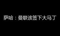 萨哈：曼联该签下大马丁，他是那种能给球队带来自信的球员